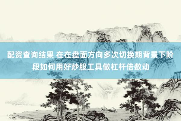 配资查询结果 在在盘面方向多次切换期背景下阶段如何用好炒股工具做杠杆倍数动