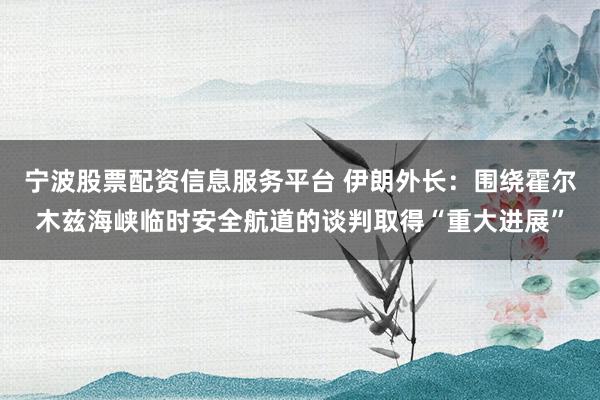 宁波股票配资信息服务平台 伊朗外长：围绕霍尔木兹海峡临时安全航道的谈判取得“重大进展”