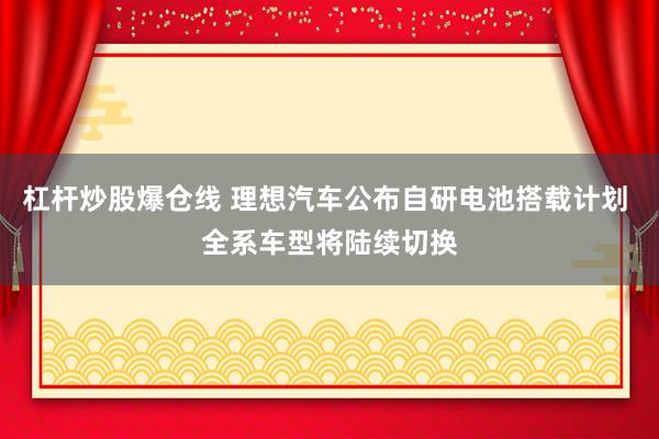 杠杆炒股爆仓线 理想汽车公布自研电池搭载计划 全系车型将陆续切换