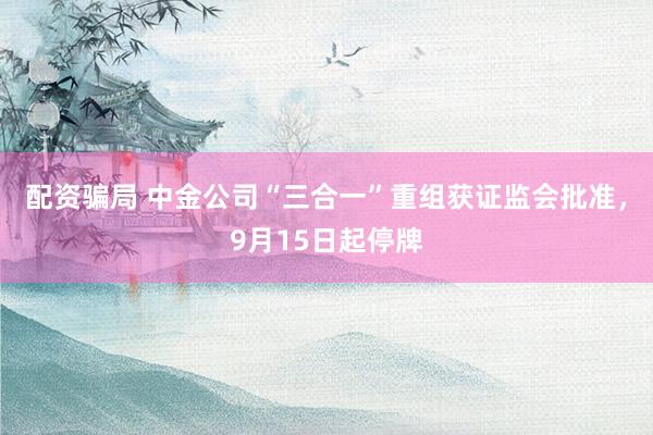 配资骗局 中金公司“三合一”重组获证监会批准，9月15日起停牌