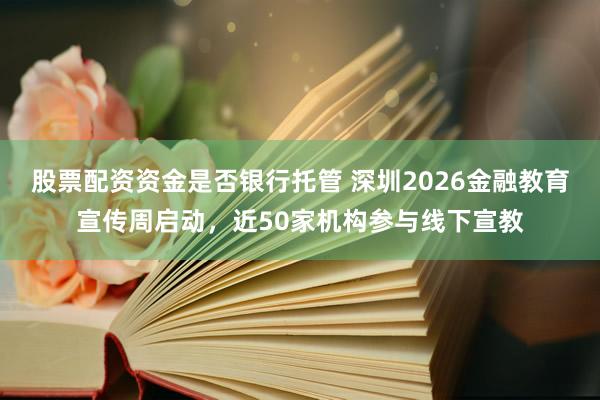 股票配资资金是否银行托管 深圳2026金融教育宣传周启动，近50家机构参与线下宣教