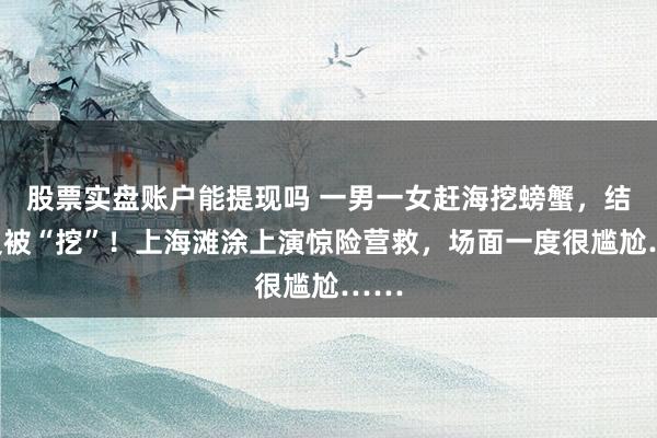 股票实盘账户能提现吗 一男一女赶海挖螃蟹，结果反被“挖”！上海滩涂上演惊险营救，场面一度很尴尬……
