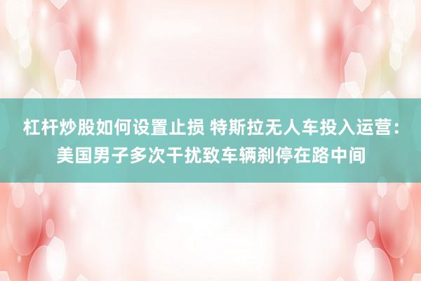 杠杆炒股如何设置止损 特斯拉无人车投入运营：美国男子多次干扰致车辆刹停在路中间
