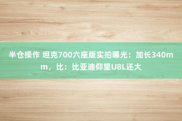 半仓操作 坦克700六座版实拍曝光：加长340mm，比：比亚迪仰望U8L还大
