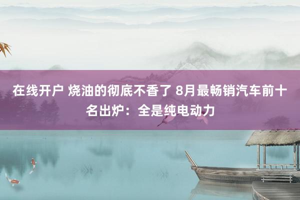 在线开户 烧油的彻底不香了 8月最畅销汽车前十名出炉：全是纯电动力