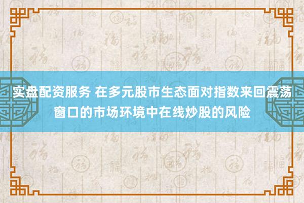 实盘配资服务 在多元股市生态面对指数来回震荡窗口的市场环境中在线炒股的风险