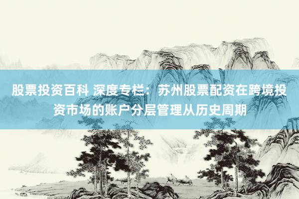 股票投资百科 深度专栏：苏州股票配资在跨境投资市场的账户分层管理从历史周期