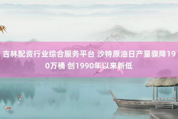 吉林配资行业综合服务平台 沙特原油日产量骤降190万桶 创1990年以来新低