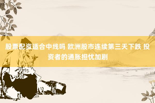 股票配资适合中线吗 欧洲股市连续第三天下跌 投资者的通胀担忧加剧