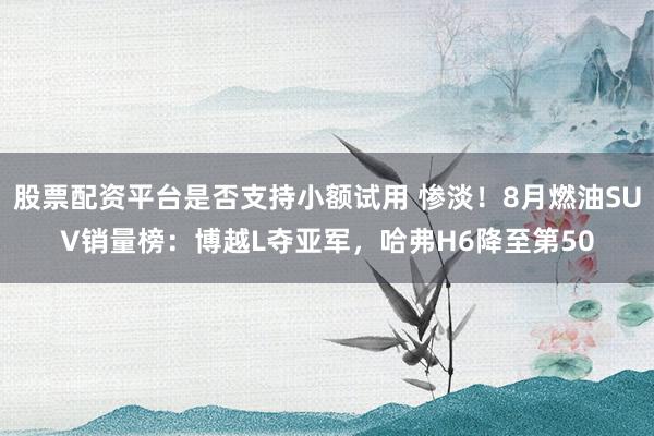 股票配资平台是否支持小额试用 惨淡！8月燃油SUV销量榜：博越L夺亚军，哈弗H6降至第50