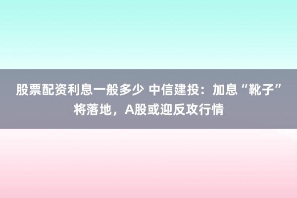 股票配资利息一般多少 中信建投：加息“靴子”将落地，A股或迎反攻行情