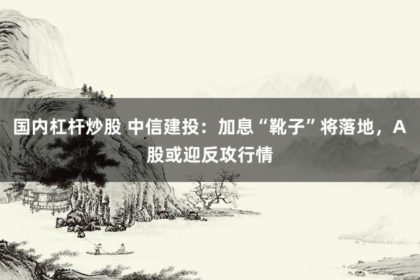 国内杠杆炒股 中信建投：加息“靴子”将落地，A股或迎反攻行情