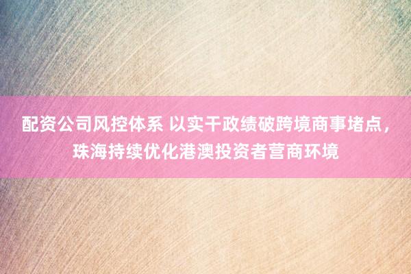 配资公司风控体系 以实干政绩破跨境商事堵点，珠海持续优化港澳投资者营商环境