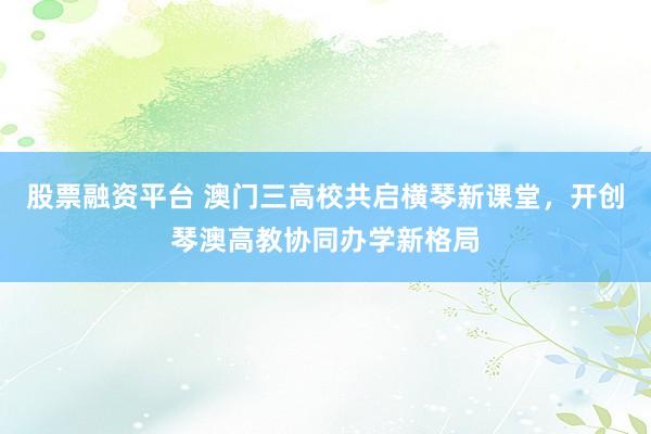 股票融资平台 澳门三高校共启横琴新课堂，开创琴澳高教协同办学新格局
