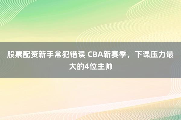 股票配资新手常犯错误 CBA新赛季，下课压力最大的4位主帅