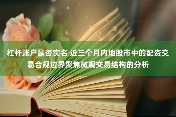 杠杆账户是否实名 近三个月内地股市中的配资交易合规边界聚焦微观交易结构的分析