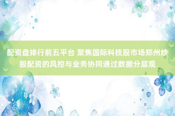配资盘排行前五平台 聚焦国际科技股市场郑州炒股配资的风控与业务协同通过数据分层观