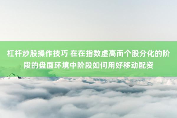 杠杆炒股操作技巧 在在指数虚高而个股分化的阶段的盘面环境中阶段如何用好移动配资