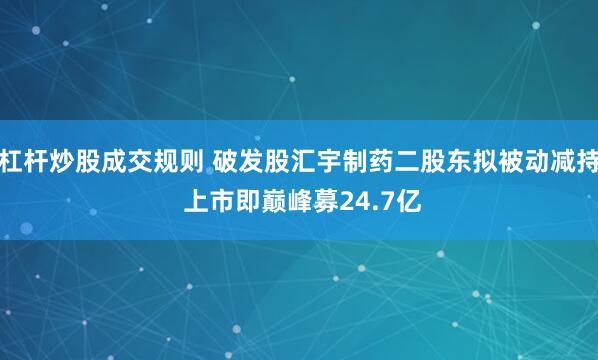 杠杆炒股成交规则 破发股汇宇制药二股东拟被动减持 上市即巅峰募24.7亿