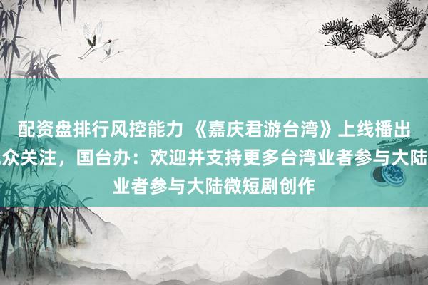 配资盘排行风控能力 《嘉庆君游台湾》上线播出受到岛内观众关注，国台办：欢迎并支持更多台湾业者参与大陆微短剧创作