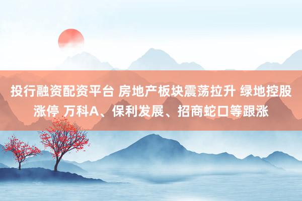 投行融资配资平台 房地产板块震荡拉升 绿地控股涨停 万科A、保利发展、招商蛇口等跟涨