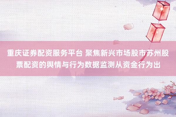重庆证券配资服务平台 聚焦新兴市场股市苏州股票配资的舆情与行为数据监测从资金行为出
