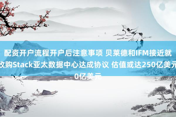 配资开户流程开户后注意事项 贝莱德和IFM接近就收购Stack亚太数据中心达成协议 估值或达250亿美元