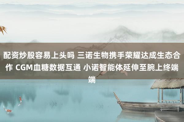 配资炒股容易上头吗 三诺生物携手荣耀达成生态合作 CGM血糖数据互通 小诺智能体延伸至腕上终端