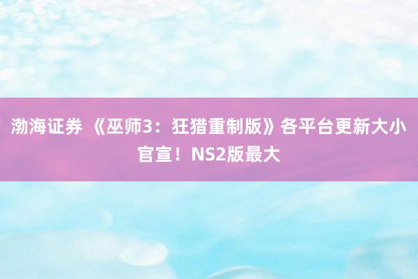 渤海证券 《巫师3：狂猎重制版》各平台更新大小官宣！NS2版最大
