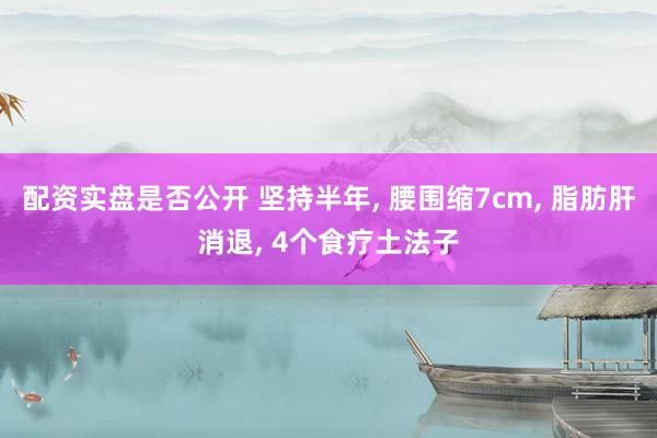 配资实盘是否公开 坚持半年, 腰围缩7cm, 脂肪肝消退, 4个食疗土法子