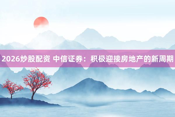 2026炒股配资 中信证券：积极迎接房地产的新周期