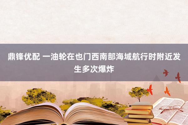 鼎锋优配 一油轮在也门西南部海域航行时附近发生多次爆炸