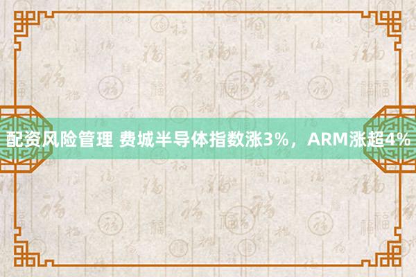 配资风险管理 费城半导体指数涨3%，ARM涨超4%