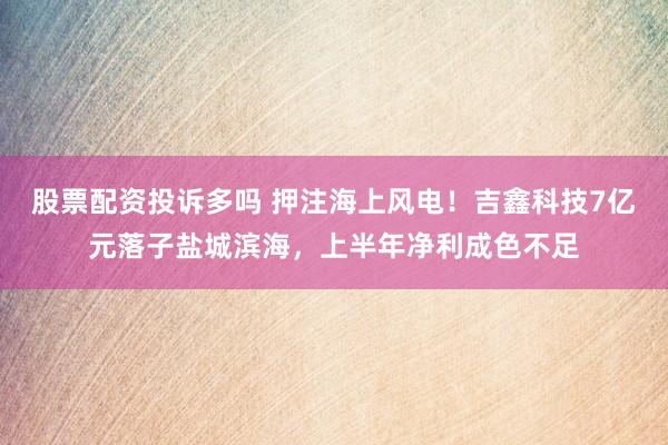 股票配资投诉多吗 押注海上风电！吉鑫科技7亿元落子盐城滨海，上半年净利成色不足