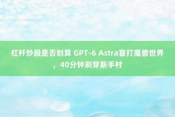 杠杆炒股是否划算 GPT-6 Astra盲打魔兽世界,40分钟刷穿新手村