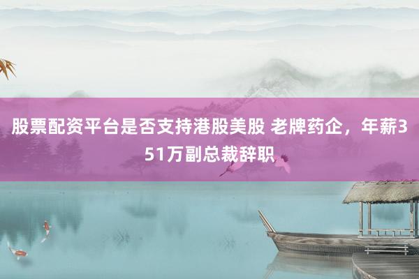 股票配资平台是否支持港股美股 老牌药企，年薪351万副总裁辞职