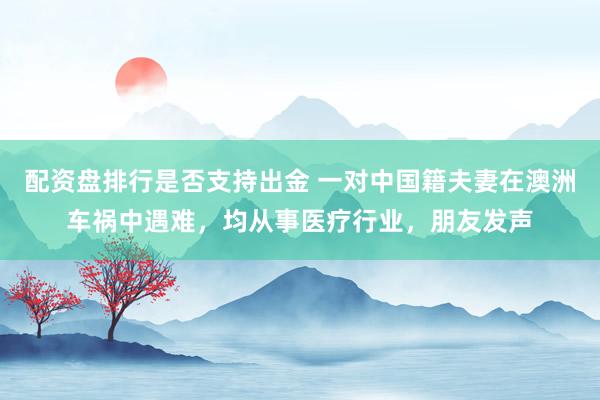 配资盘排行是否支持出金 一对中国籍夫妻在澳洲车祸中遇难，均从事医疗行业，朋友发声