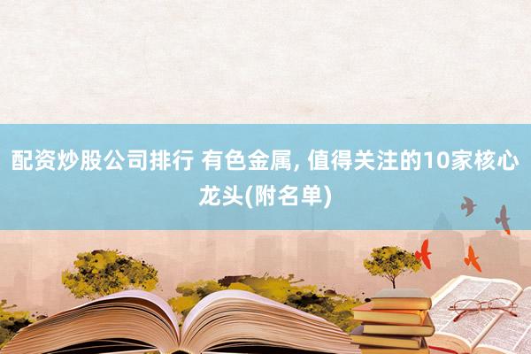 配资炒股公司排行 有色金属, 值得关注的10家核心龙头(附名单)