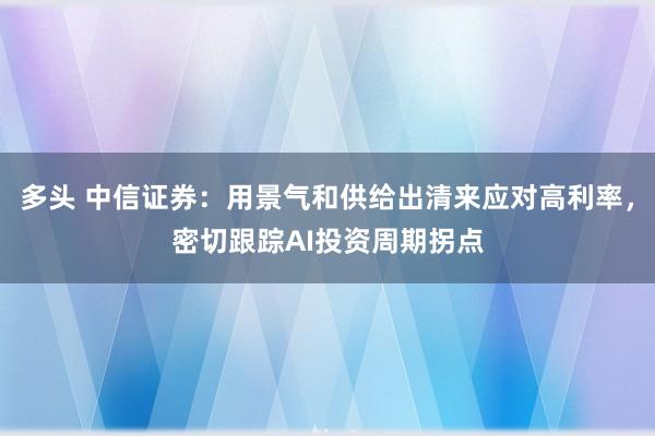多头 中信证券：用景气和供给出清来应对高利率，密切跟踪AI投资周期拐点
