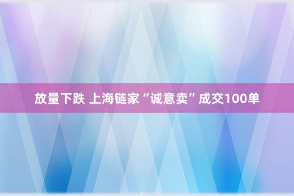 放量下跌 上海链家“诚意卖”成交100单