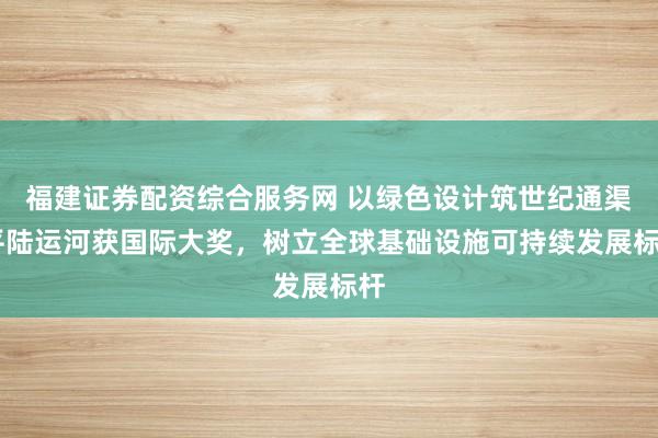 福建证券配资综合服务网 以绿色设计筑世纪通渠 平陆运河获国际大奖，树立全球基础设施可持续发展标杆