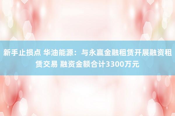 新手止损点 华油能源：与永赢金融租赁开展融资租赁交易 融资金额合计3300万元