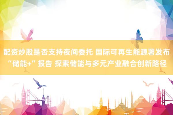 配资炒股是否支持夜间委托 国际可再生能源署发布“储能+”报告 探索储能与多元产业融合创新路径