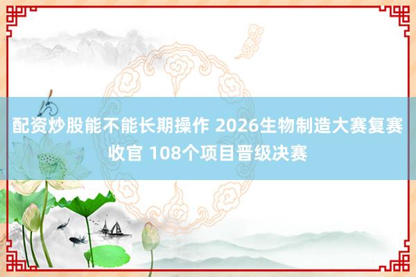 配资炒股能不能长期操作 2026生物制造大赛复赛收官 108个项目晋级决赛