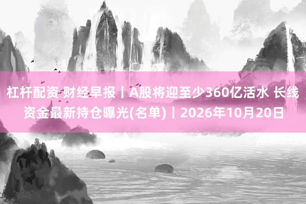 杠杆配资 财经早报丨A股将迎至少360亿活水 长线资金最新持仓曝光(名单)丨2026年10月20日