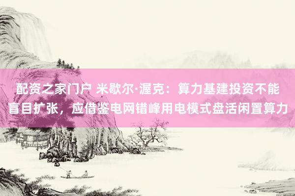 配资之家门户 米歇尔·渥克：算力基建投资不能盲目扩张，应借鉴电网错峰用电模式盘活闲置算力