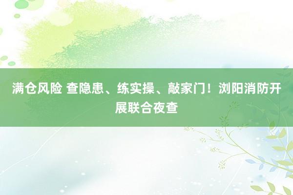 满仓风险 查隐患、练实操、敲家门!浏阳消防开展联合夜查