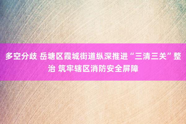 多空分歧 岳塘区霞城街道纵深推进“三清三关”整治 筑牢辖区消防安全屏障
